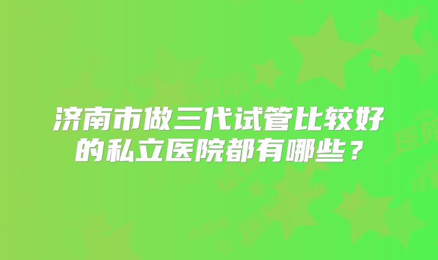 济南市做三代试管比较好的私立医院都有哪些?