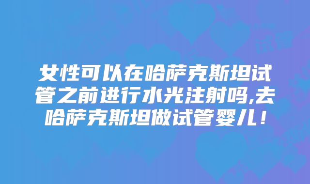 女性可以在哈萨克斯坦试管之前进行水光注射吗,去哈萨克斯坦做试管婴儿！