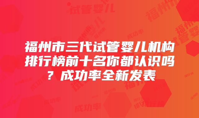 福州市三代试管婴儿机构排行榜前十名你都认识吗？成功率全新发表