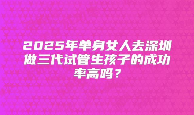 2025年单身女人去深圳做三代试管生孩子的成功率高吗?