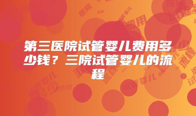 第三医院试管婴儿费用多少钱?三院试管婴儿的流程