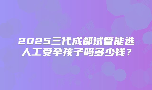 2025三代成都试管能选人工受孕孩子吗多少钱?