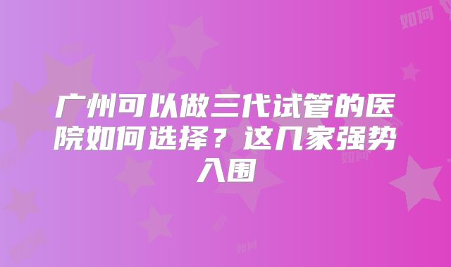 广州可以做三代试管的医院如何选择?这几家强势入围