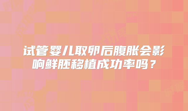 试管婴儿取卵后腹胀会影响鲜胚移植成功率吗？