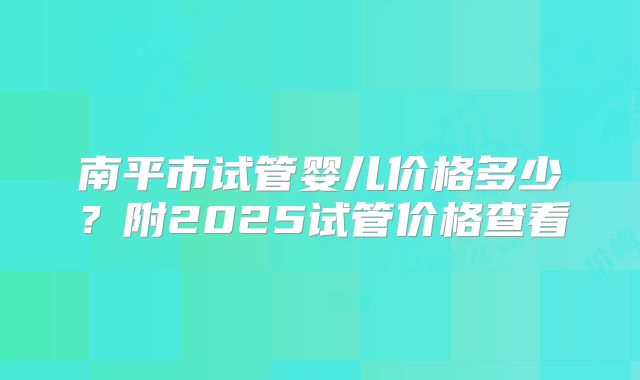 南平市试管婴儿价格多少?附2025试管价格查看