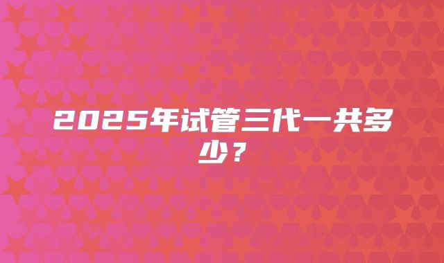 2025年试管三代一共多少?