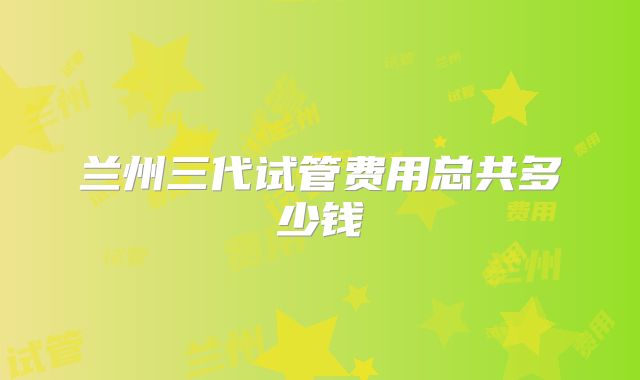兰州三代试管费用总共多少钱