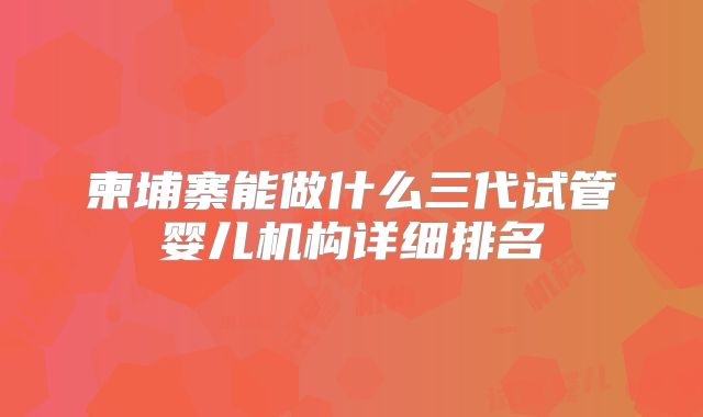 柬埔寨能做什么三代试管婴儿机构详细排名