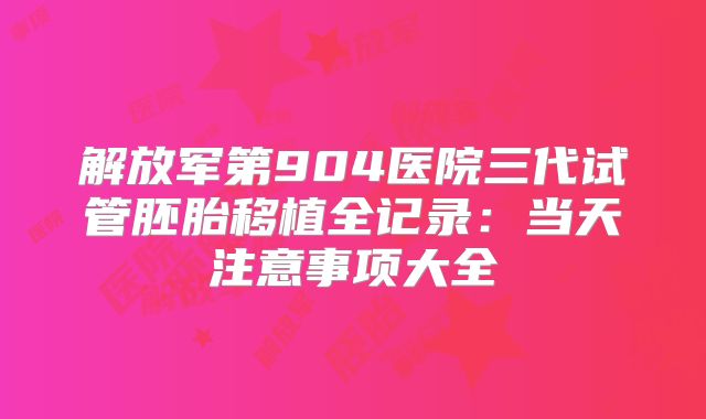 解放军第904医院三代试管胚胎移植全记录：当天注意事项大全