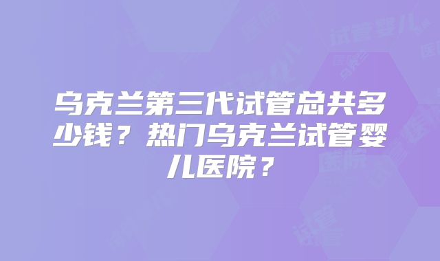 乌克兰第三代试管总共多少钱?热门乌克兰试管婴儿医院?