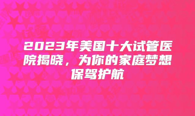 2023年美国十大试管医院揭晓,为你的家庭梦想保驾护航