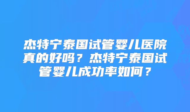 杰特宁泰国试管婴儿医院真的好吗？杰特宁泰国试管婴儿成功率如何？
