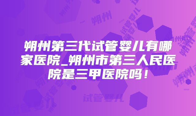 朔州第三代试管婴儿有哪家医院_朔州市第三人民医院是三甲医院吗！
