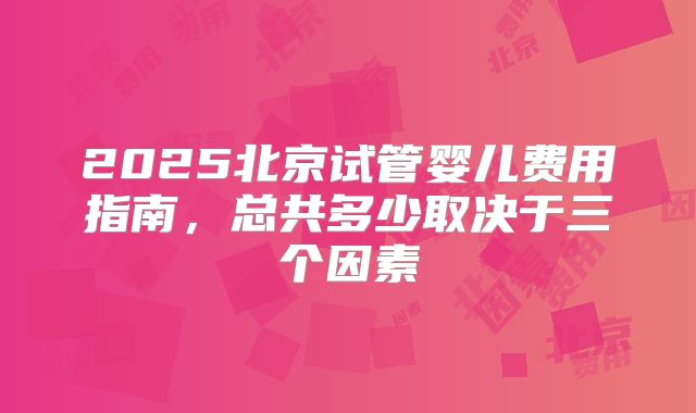2025北京试管婴儿费用指南,总共多少取决于三个因素