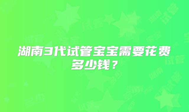 湖南3代试管宝宝需要花费多少钱?