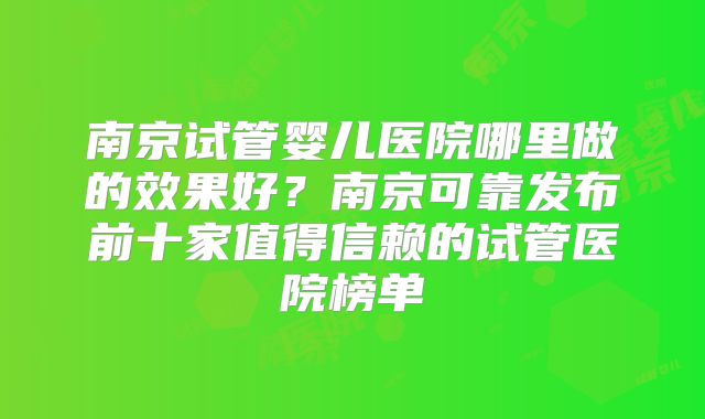 南京试管婴儿医院哪里做的效果好？南京可靠发布前十家值得信赖的试管医院榜单
