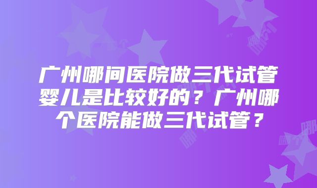 广州哪间医院做三代试管婴儿是比较好的？广州哪个医院能做三代试管？