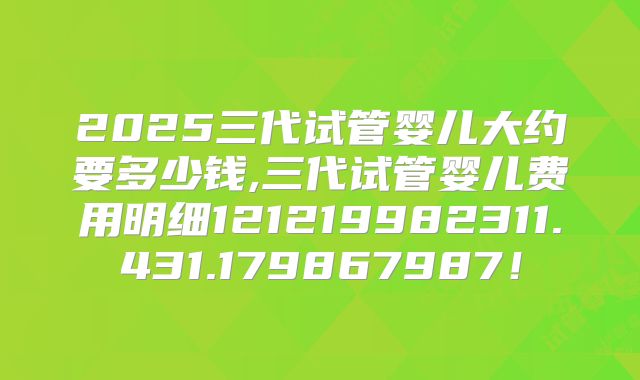 2025三代试管婴儿大约要多少钱,三代试管婴儿费用明细121219982311.431.179867987！