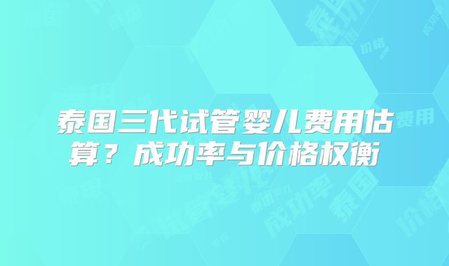 泰国三代试管婴儿费用估算?成功率与价格权衡