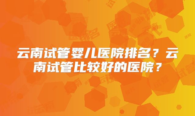 云南试管婴儿医院排名？云南试管比较好的医院？