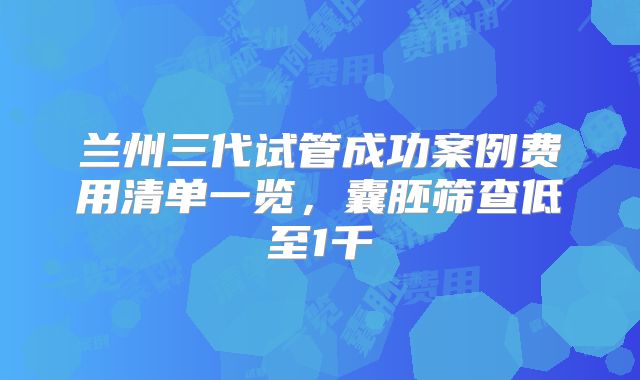 兰州三代试管成功案例费用清单一览,囊胚筛查低至1千