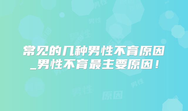 常见的几种男性不育原因_男性不育最主要原因！