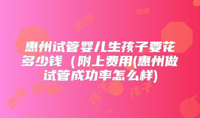 惠州试管婴儿生孩子要花多少钱（附上费用(惠州做试管成功率怎么样)