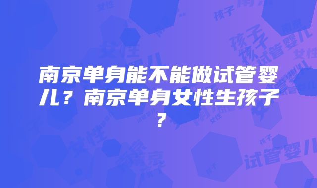 南京单身能不能做试管婴儿？南京单身女性生孩子？
