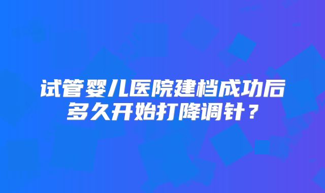 试管婴儿医院建档成功后多久开始打降调针？
