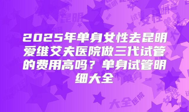 2025年单身女性去昆明爱维艾夫医院做三代试管的费用高吗?单身试管明细大全