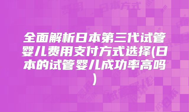 全面解析日本第三代试管婴儿费用支付方式选择(日本的试管婴儿成功率高吗)