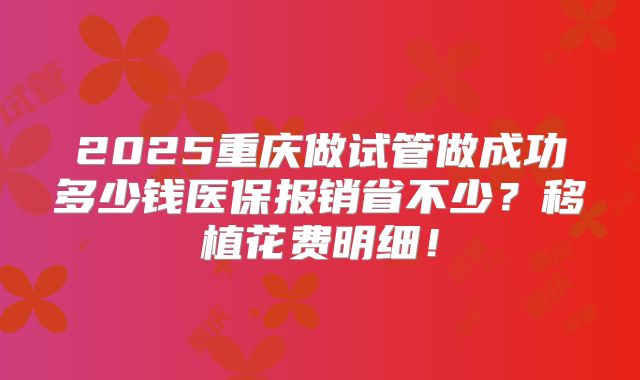 2025重庆做试管做成功多少钱医保报销省不少？移植花费明细！
