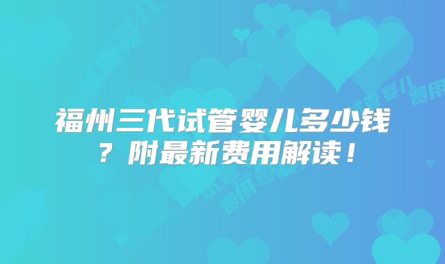 福州三代试管婴儿多少钱?附最新费用解读!