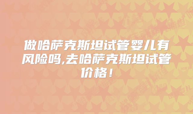 做哈萨克斯坦试管婴儿有风险吗,去哈萨克斯坦试管价格!