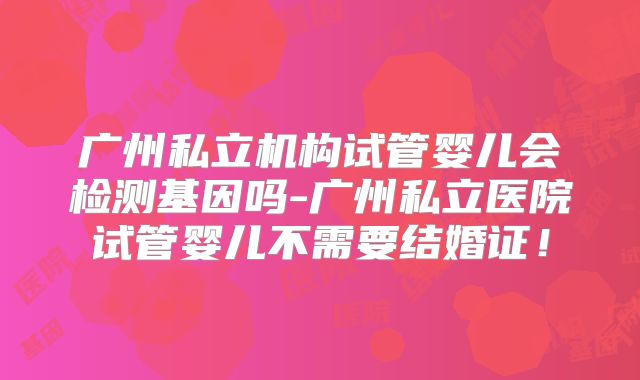 广州私立机构试管婴儿会检测基因吗-广州私立医院试管婴儿不需要结婚证！