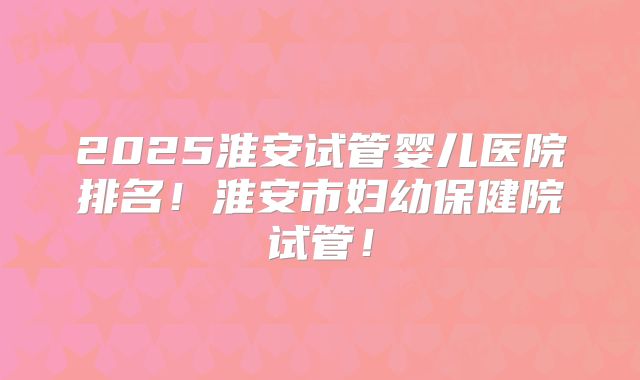2025淮安试管婴儿医院排名!淮安市妇幼保健院试管!