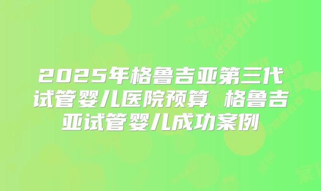2025年格鲁吉亚第三代试管婴儿医院预算 格鲁吉亚试管婴儿成功案例