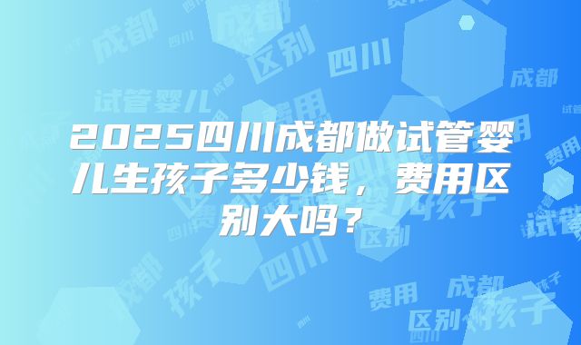 2025四川成都做试管婴儿生孩子多少钱,费用区别大吗?