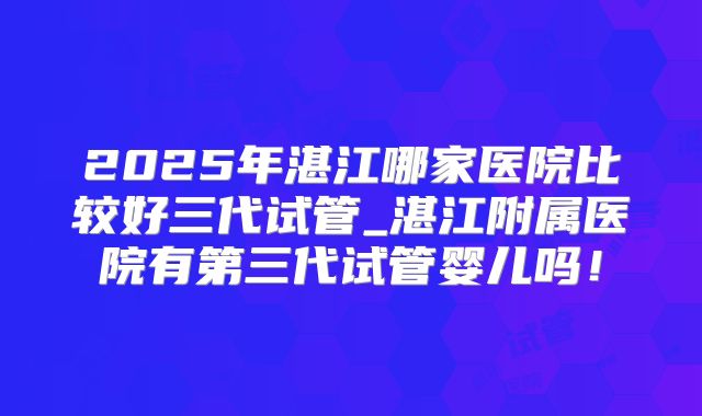 2025年湛江哪家医院比较好三代试管_湛江附属医院有第三代试管婴儿吗！