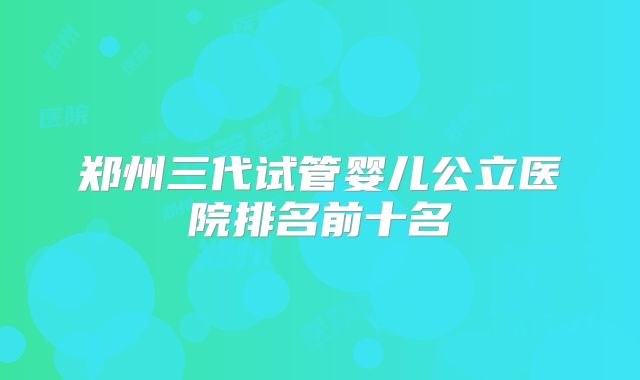 郑州三代试管婴儿公立医院排名前十名