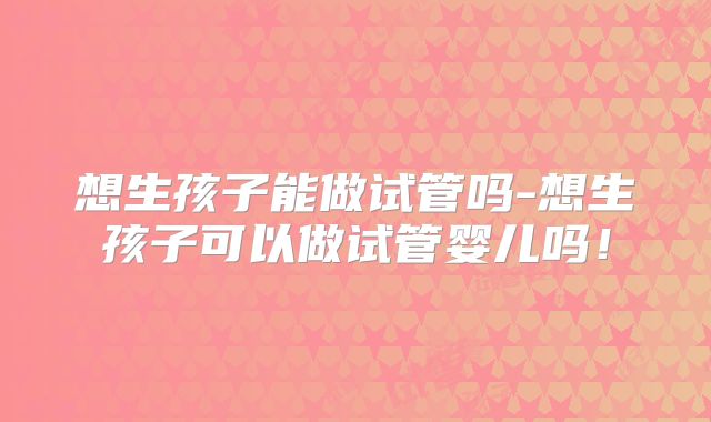 想生孩子能做试管吗-想生孩子可以做试管婴儿吗!