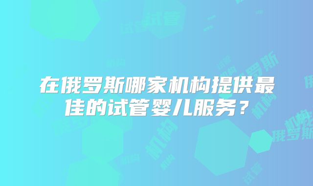 在俄罗斯哪家机构提供最佳的试管婴儿服务？