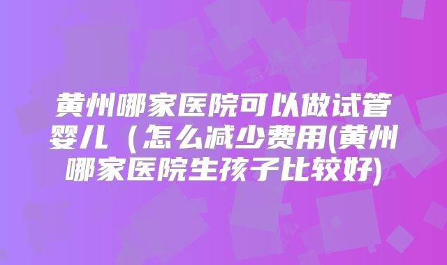 黄州哪家医院可以做试管婴儿(怎么减少费用(黄州哪家医院生孩子比较好)