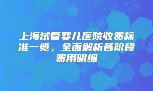 上海试管婴儿医院收费标准一览,全面解析各阶段费用明细