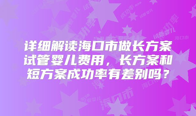 详细解读海口市做长方案试管婴儿费用，长方案和短方案成功率有差别吗？