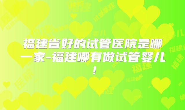 福建省好的试管医院是哪一家-福建哪有做试管婴儿!