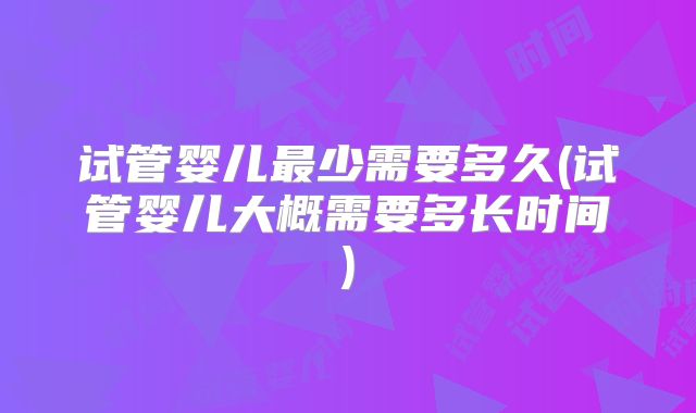 试管婴儿最少需要多久(试管婴儿大概需要多长时间)