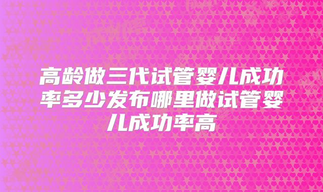 高龄做三代试管婴儿成功率多少发布哪里做试管婴儿成功率高