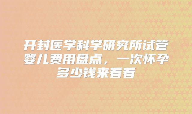 开封医学科学研究所试管婴儿费用盘点，一次怀孕多少钱来看看