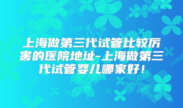 上海做第三代试管比较厉害的医院地址-上海做第三代试管婴儿哪家好!